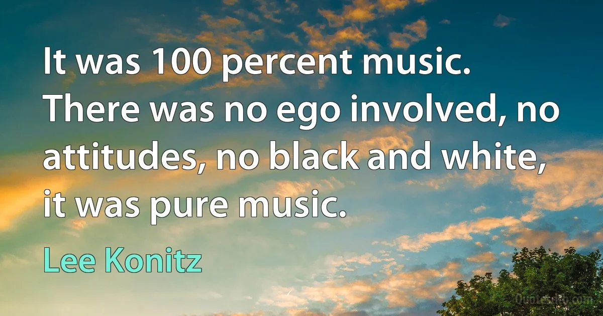 It was 100 percent music. There was no ego involved, no attitudes, no black and white, it was pure music. (Lee Konitz)