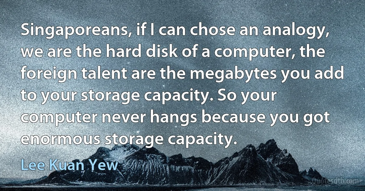 Singaporeans, if I can chose an analogy, we are the hard disk of a computer, the foreign talent are the megabytes you add to your storage capacity. So your computer never hangs because you got enormous storage capacity. (Lee Kuan Yew)