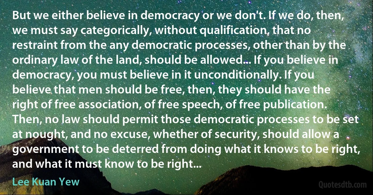 But we either believe in democracy or we don't. If we do, then, we must say categorically, without qualification, that no restraint from the any democratic processes, other than by the ordinary law of the land, should be allowed... If you believe in democracy, you must believe in it unconditionally. If you believe that men should be free, then, they should have the right of free association, of free speech, of free publication. Then, no law should permit those democratic processes to be set at nought, and no excuse, whether of security, should allow a government to be deterred from doing what it knows to be right, and what it must know to be right... (Lee Kuan Yew)