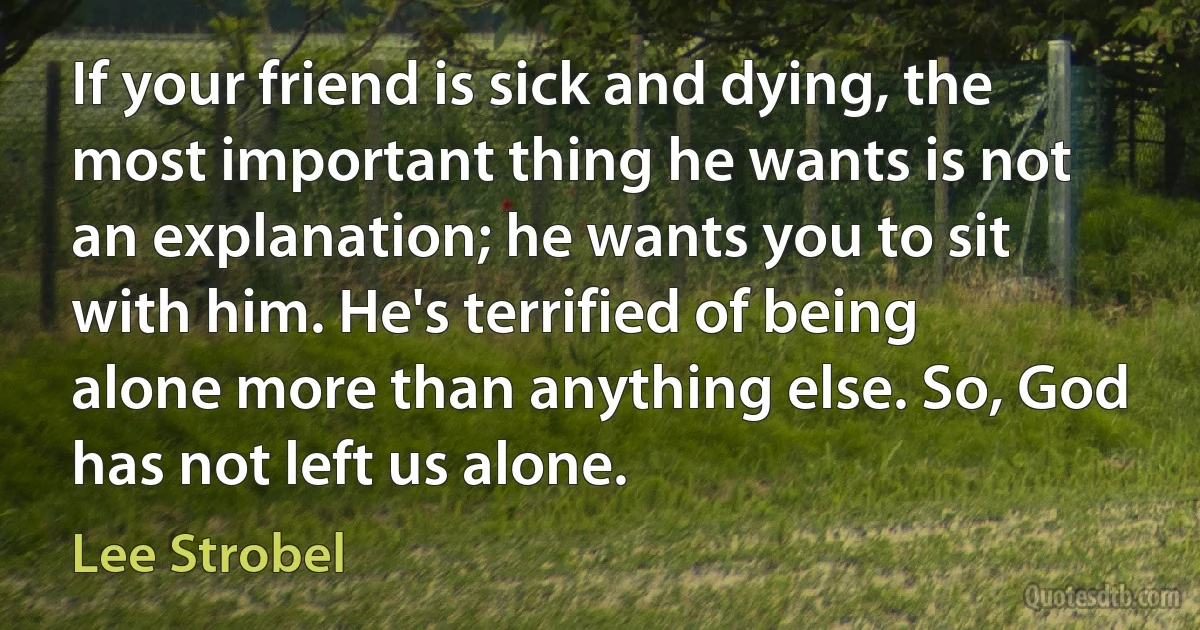 If your friend is sick and dying, the most important thing he wants is not an explanation; he wants you to sit with him. He's terrified of being alone more than anything else. So, God has not left us alone. (Lee Strobel)