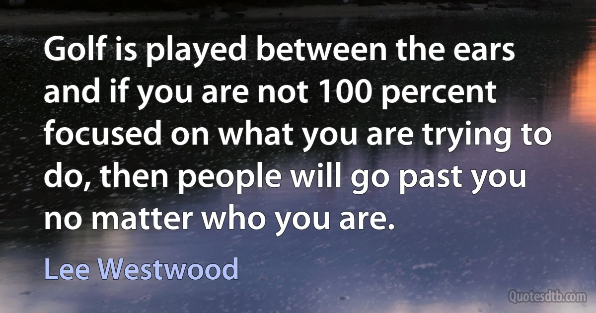 Golf is played between the ears and if you are not 100 percent focused on what you are trying to do, then people will go past you no matter who you are. (Lee Westwood)