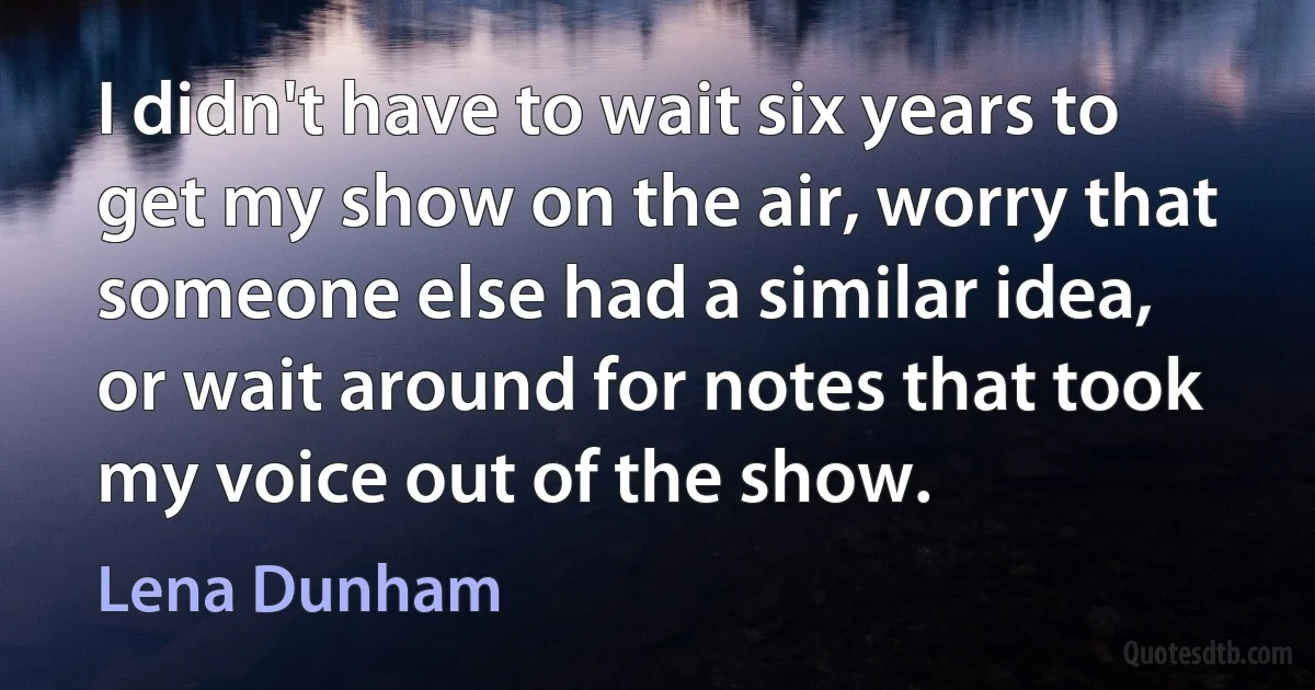 I didn't have to wait six years to get my show on the air, worry that someone else had a similar idea, or wait around for notes that took my voice out of the show. (Lena Dunham)