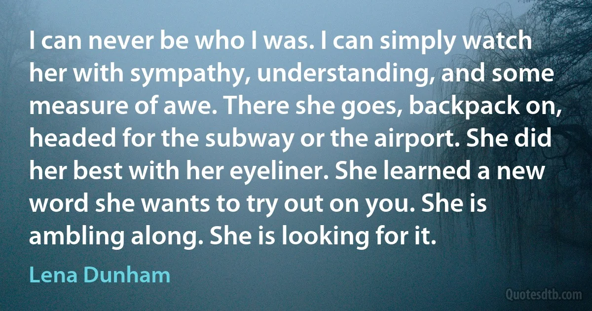 I can never be who I was. I can simply watch her with sympathy, understanding, and some measure of awe. There she goes, backpack on, headed for the subway or the airport. She did her best with her eyeliner. She learned a new word she wants to try out on you. She is ambling along. She is looking for it. (Lena Dunham)