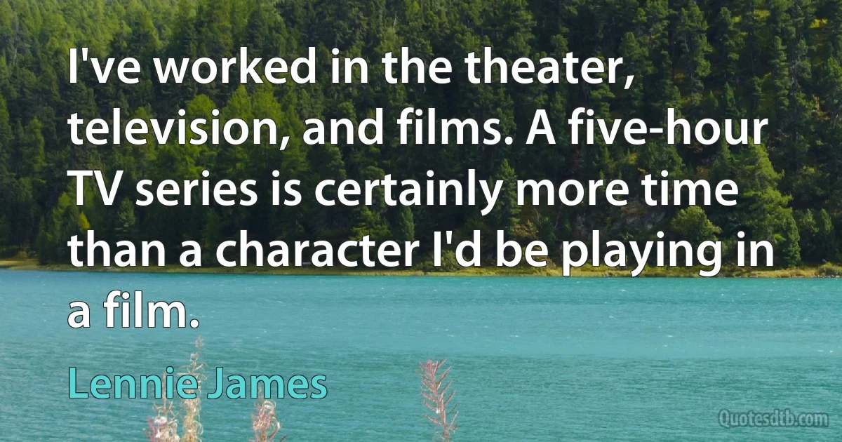 I've worked in the theater, television, and films. A five-hour TV series is certainly more time than a character I'd be playing in a film. (Lennie James)