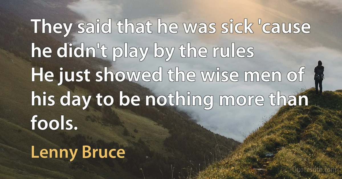 They said that he was sick 'cause he didn't play by the rules
He just showed the wise men of his day to be nothing more than fools. (Lenny Bruce)