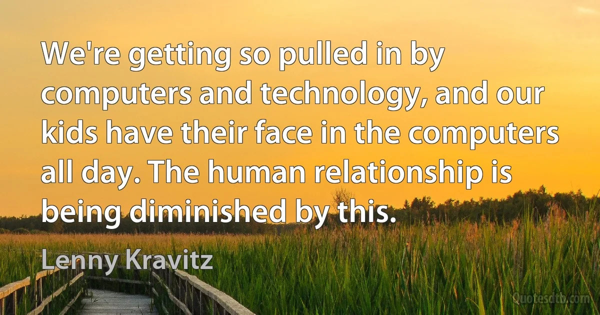 We're getting so pulled in by computers and technology, and our kids have their face in the computers all day. The human relationship is being diminished by this. (Lenny Kravitz)