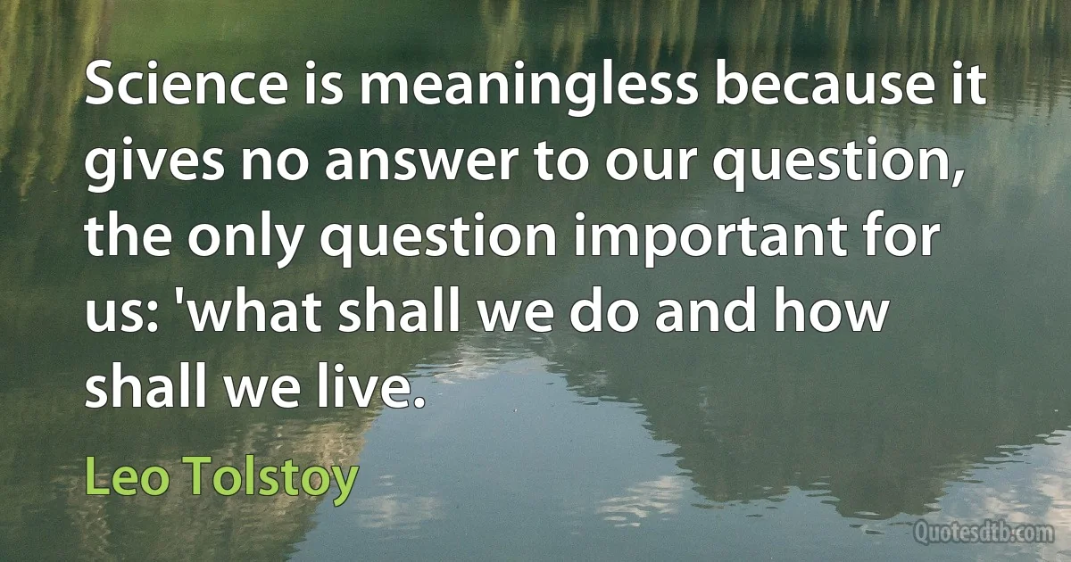 Science is meaningless because it gives no answer to our question, the only question important for us: 'what shall we do and how shall we live. (Leo Tolstoy)