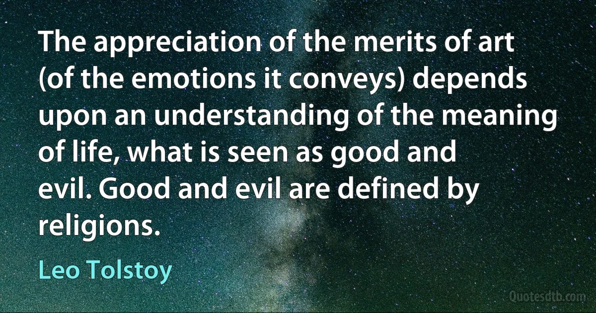 The appreciation of the merits of art (of the emotions it conveys) depends upon an understanding of the meaning of life, what is seen as good and evil. Good and evil are defined by religions. (Leo Tolstoy)