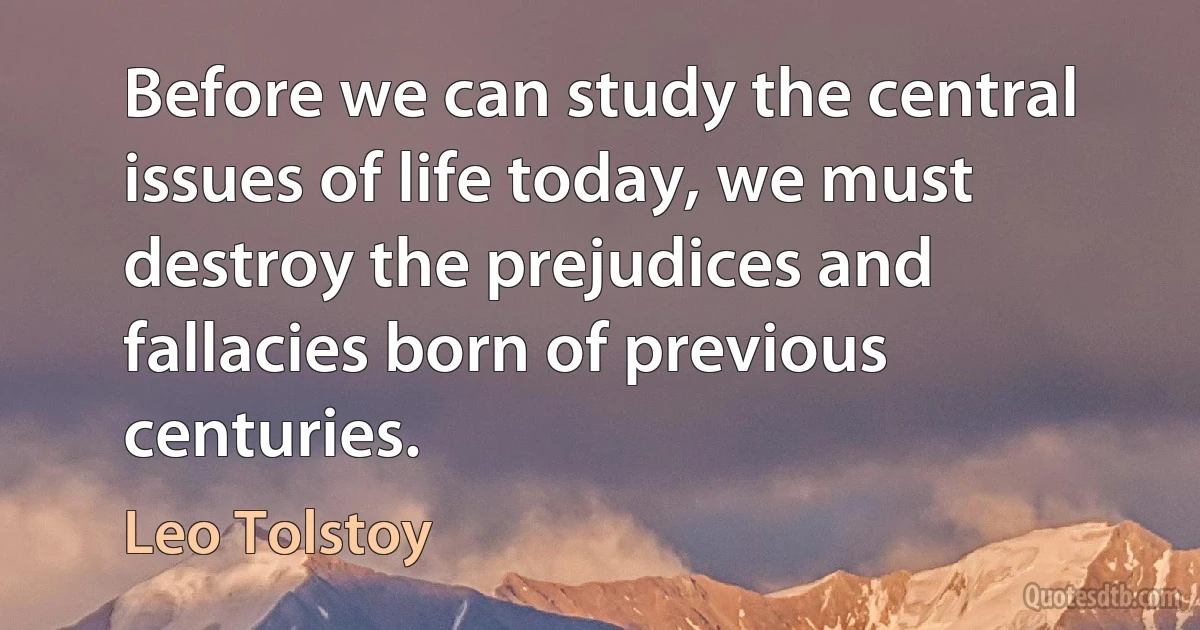 Before we can study the central issues of life today, we must destroy the prejudices and fallacies born of previous centuries. (Leo Tolstoy)