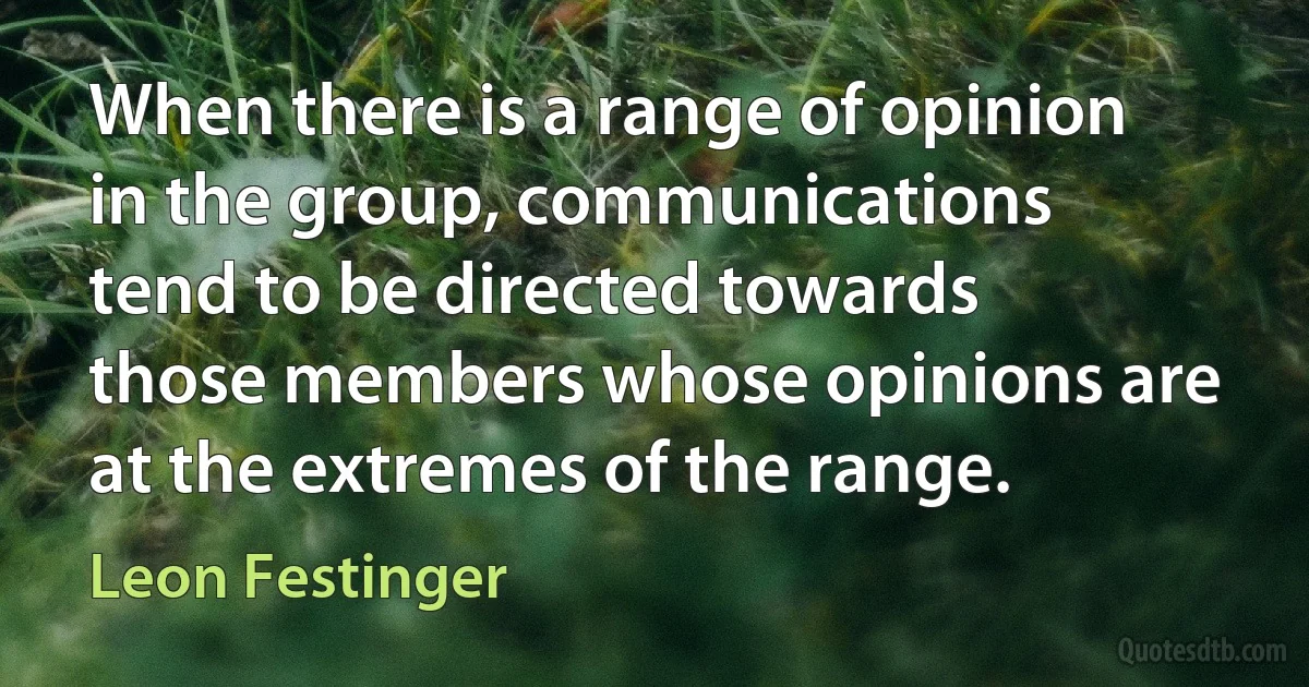 When there is a range of opinion in the group, communications tend to be directed towards those members whose opinions are at the extremes of the range. (Leon Festinger)