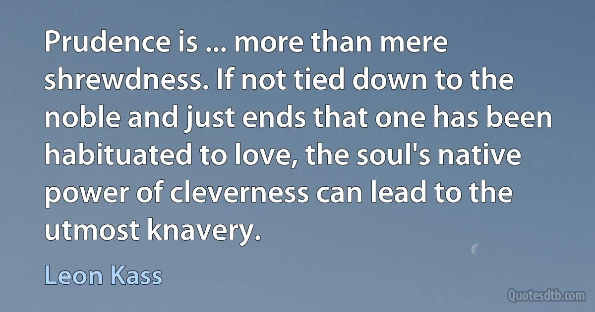 Prudence is ... more than mere shrewdness. If not tied down to the noble and just ends that one has been habituated to love, the soul's native power of cleverness can lead to the utmost knavery. (Leon Kass)