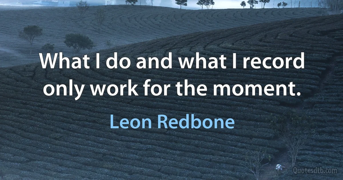 What I do and what I record only work for the moment. (Leon Redbone)