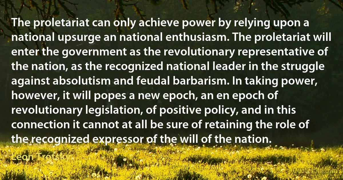 The proletariat can only achieve power by relying upon a national upsurge an national enthusiasm. The proletariat will enter the government as the revolutionary representative of the nation, as the recognized national leader in the struggle against absolutism and feudal barbarism. In taking power, however, it will popes a new epoch, an en epoch of revolutionary legislation, of positive policy, and in this connection it cannot at all be sure of retaining the role of the recognized expressor of the will of the nation. (Leon Trotsky)