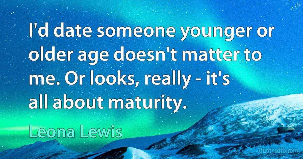 I'd date someone younger or older age doesn't matter to me. Or looks, really - it's all about maturity. (Leona Lewis)