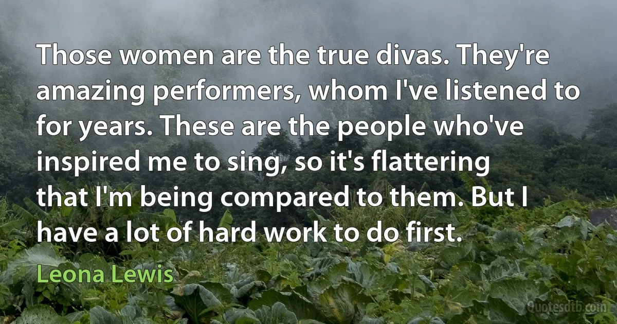 Those women are the true divas. They're amazing performers, whom I've listened to for years. These are the people who've inspired me to sing, so it's flattering that I'm being compared to them. But I have a lot of hard work to do first. (Leona Lewis)