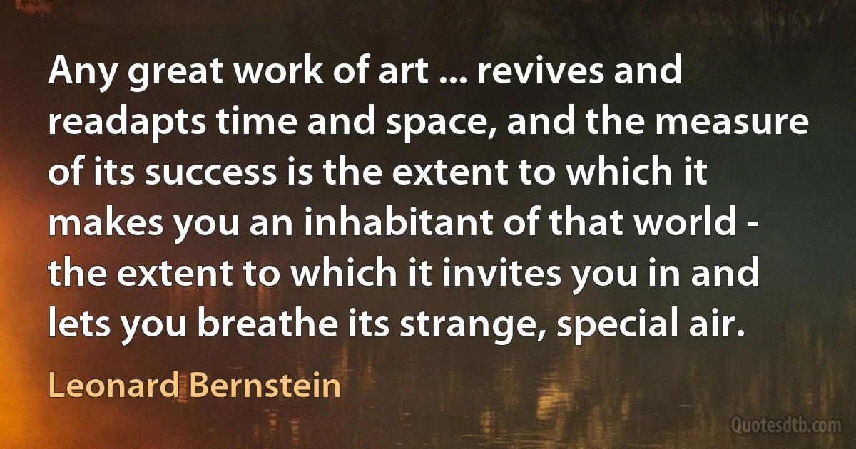 Any great work of art ... revives and readapts time and space, and the measure of its success is the extent to which it makes you an inhabitant of that world - the extent to which it invites you in and lets you breathe its strange, special air. (Leonard Bernstein)