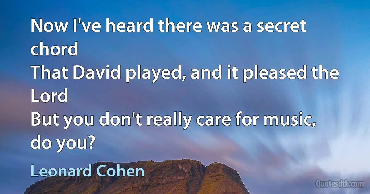 Now I've heard there was a secret chord
That David played, and it pleased the Lord
But you don't really care for music, do you? (Leonard Cohen)