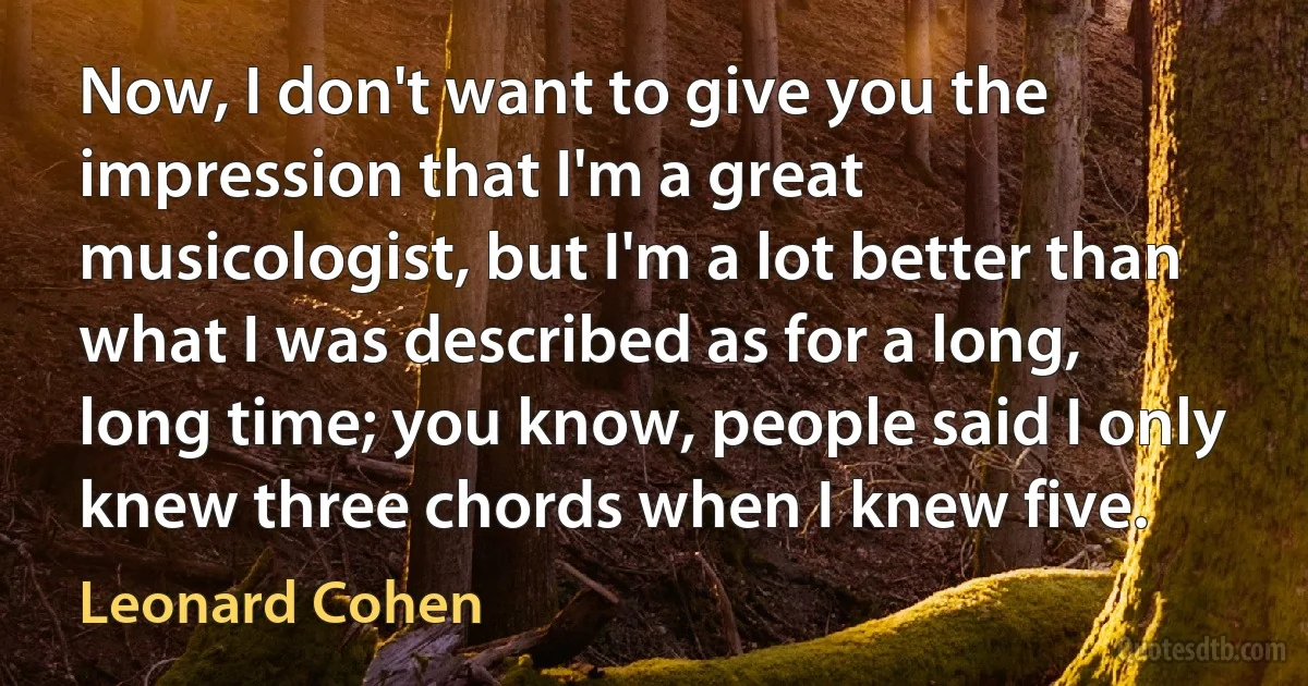 Now, I don't want to give you the impression that I'm a great musicologist, but I'm a lot better than what I was described as for a long, long time; you know, people said I only knew three chords when I knew five. (Leonard Cohen)