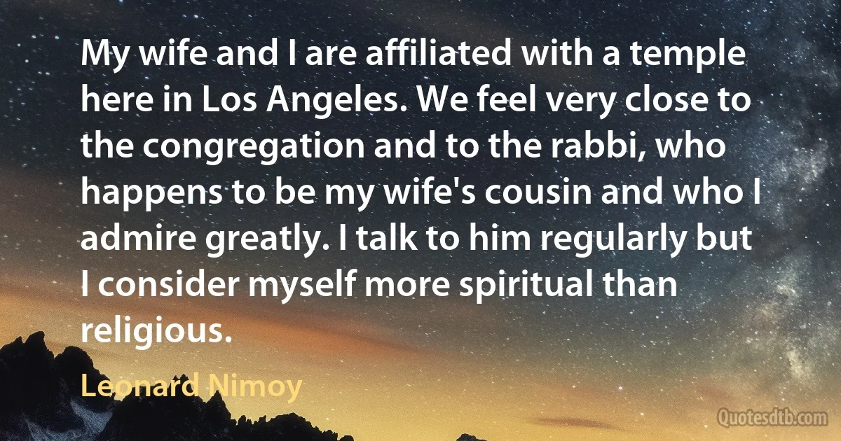 My wife and I are affiliated with a temple here in Los Angeles. We feel very close to the congregation and to the rabbi, who happens to be my wife's cousin and who I admire greatly. I talk to him regularly but I consider myself more spiritual than religious. (Leonard Nimoy)