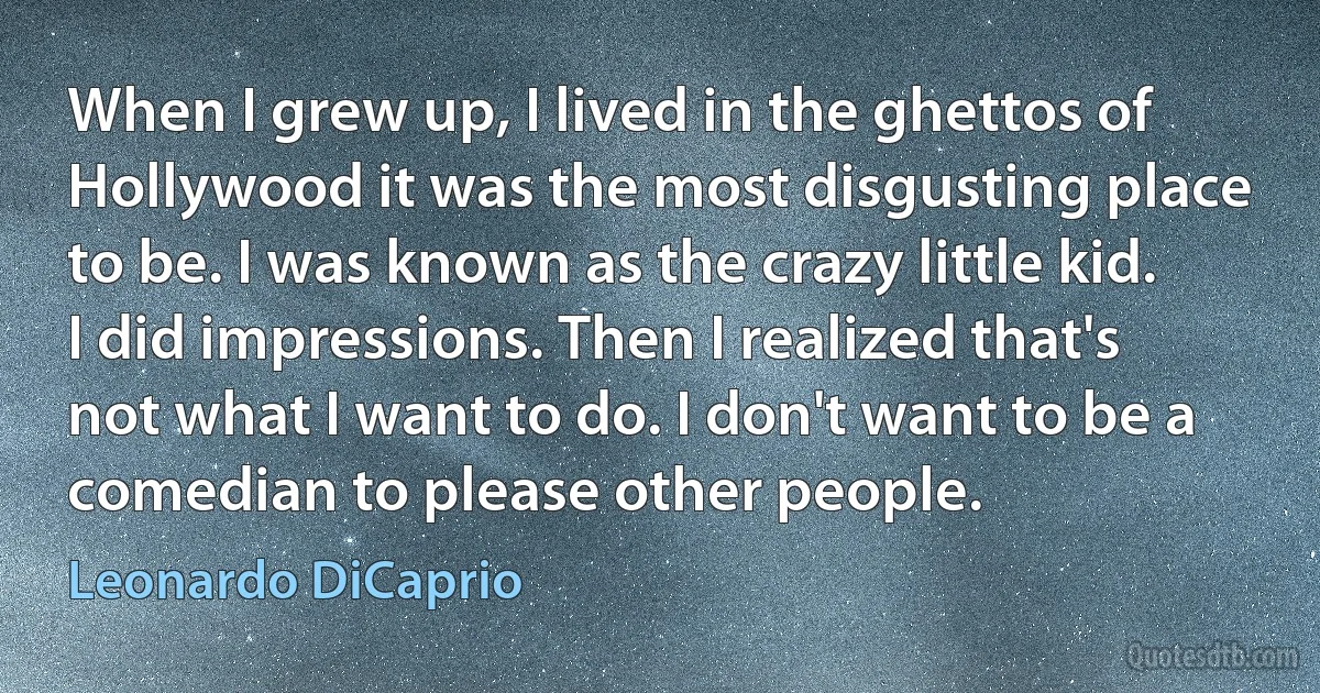 When I grew up, I lived in the ghettos of Hollywood it was the most disgusting place to be. I was known as the crazy little kid. I did impressions. Then I realized that's not what I want to do. I don't want to be a comedian to please other people. (Leonardo DiCaprio)