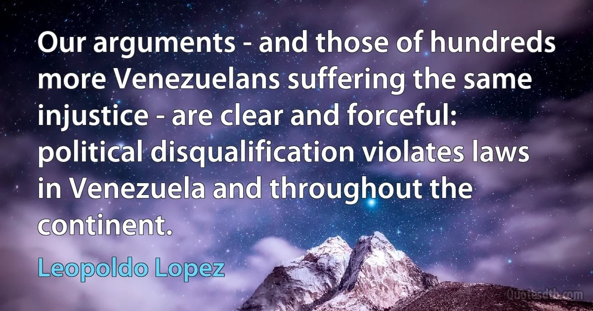 Our arguments - and those of hundreds more Venezuelans suffering the same injustice - are clear and forceful: political disqualification violates laws in Venezuela and throughout the continent. (Leopoldo Lopez)