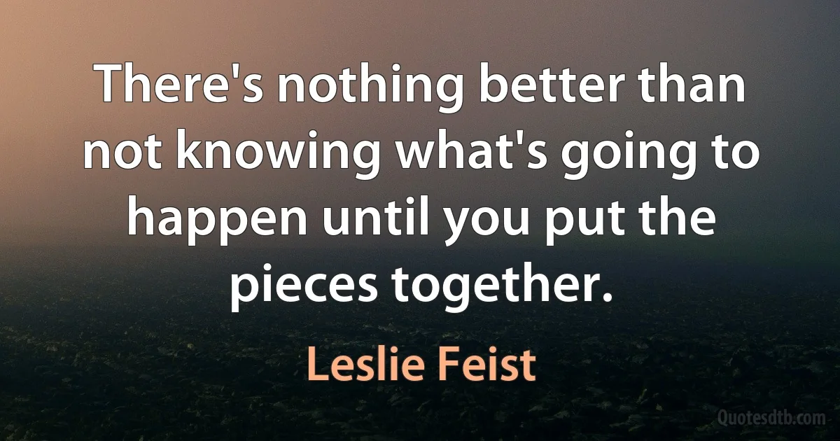 There's nothing better than not knowing what's going to happen until you put the pieces together. (Leslie Feist)