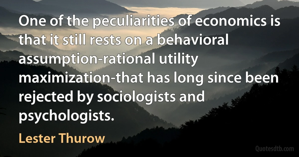 One of the peculiarities of economics is that it still rests on a behavioral assumption-rational utility maximization-that has long since been rejected by sociologists and psychologists. (Lester Thurow)