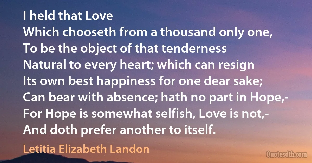 I held that Love
Which chooseth from a thousand only one,
To be the object of that tenderness
Natural to every heart; which can resign
Its own best happiness for one dear sake;
Can bear with absence; hath no part in Hope,-
For Hope is somewhat selfish, Love is not,-
And doth prefer another to itself. (Letitia Elizabeth Landon)