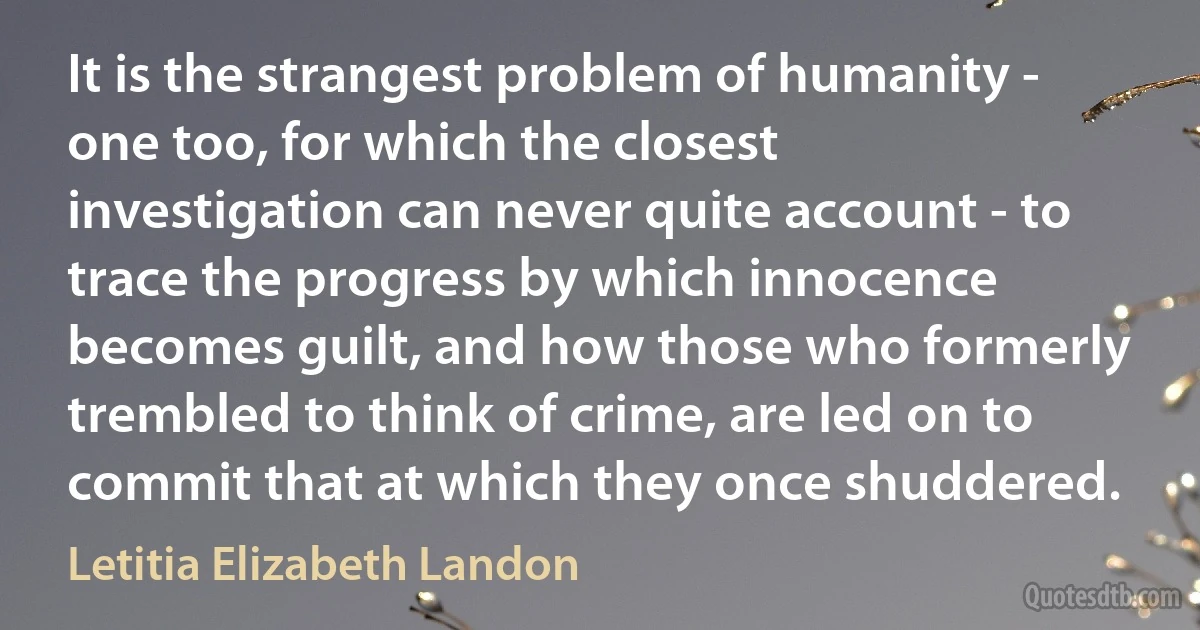 It is the strangest problem of humanity - one too, for which the closest investigation can never quite account - to trace the progress by which innocence becomes guilt, and how those who formerly trembled to think of crime, are led on to commit that at which they once shuddered. (Letitia Elizabeth Landon)