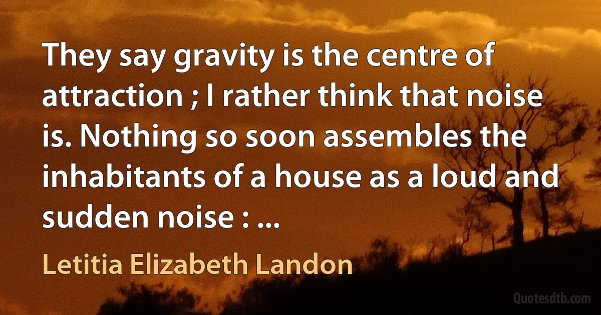 They say gravity is the centre of attraction ; I rather think that noise is. Nothing so soon assembles the inhabitants of a house as a loud and sudden noise : ... (Letitia Elizabeth Landon)