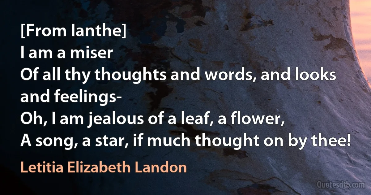 [From Ianthe]
I am a miser
Of all thy thoughts and words, and looks and feelings-
Oh, I am jealous of a leaf, a flower,
A song, a star, if much thought on by thee! (Letitia Elizabeth Landon)