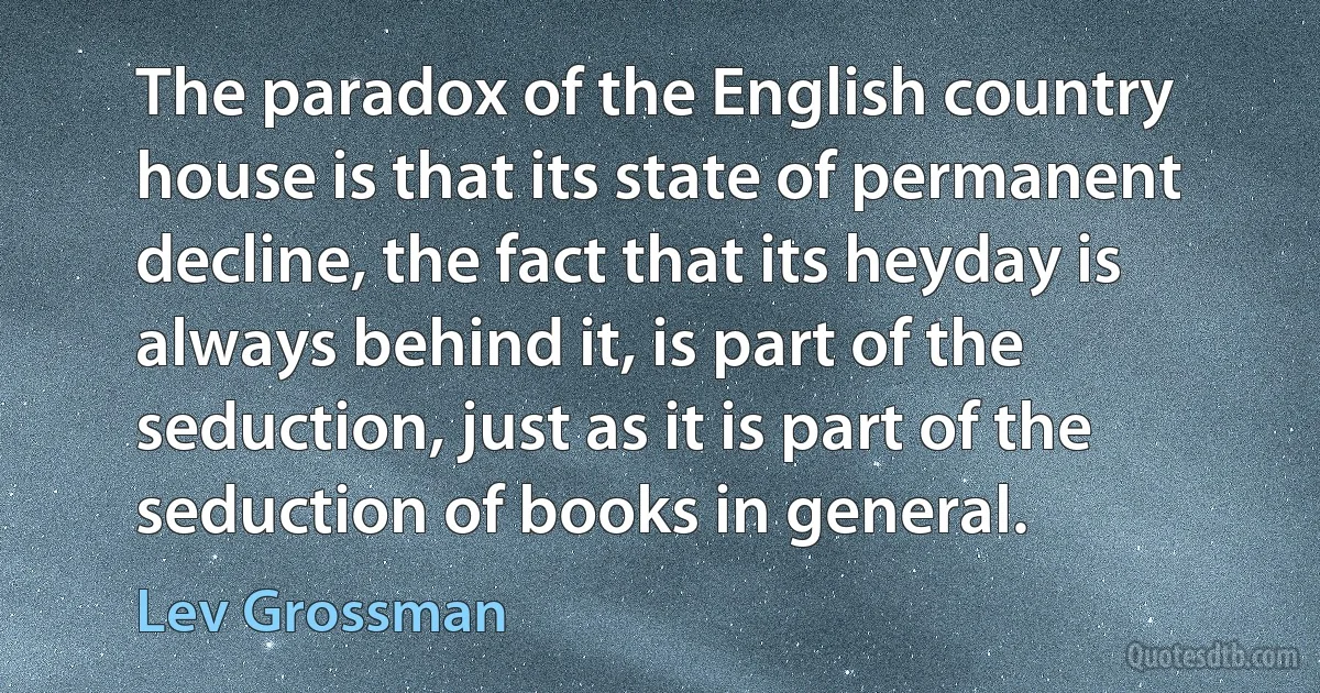 The paradox of the English country house is that its state of permanent decline, the fact that its heyday is always behind it, is part of the seduction, just as it is part of the seduction of books in general. (Lev Grossman)