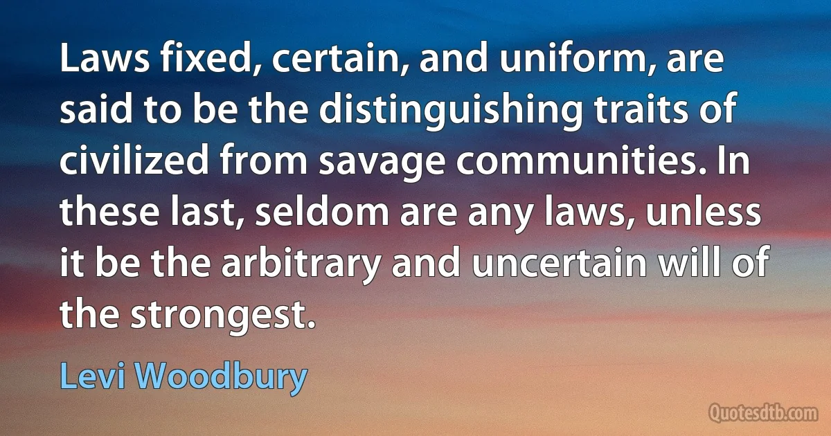 Laws fixed, certain, and uniform, are said to be the distinguishing traits of civilized from savage communities. In these last, seldom are any laws, unless it be the arbitrary and uncertain will of the strongest. (Levi Woodbury)