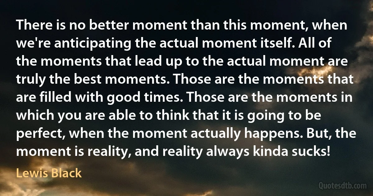 There is no better moment than this moment, when we're anticipating the actual moment itself. All of the moments that lead up to the actual moment are truly the best moments. Those are the moments that are filled with good times. Those are the moments in which you are able to think that it is going to be perfect, when the moment actually happens. But, the moment is reality, and reality always kinda sucks! (Lewis Black)