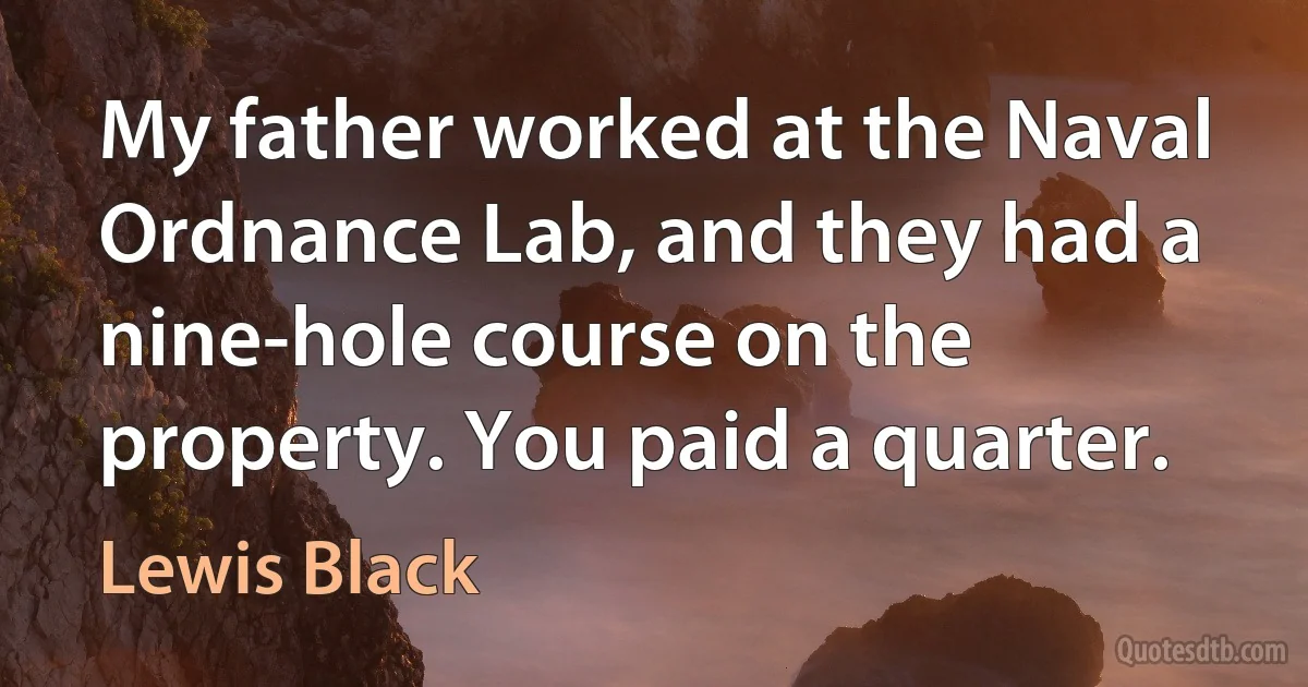 My father worked at the Naval Ordnance Lab, and they had a nine-hole course on the property. You paid a quarter. (Lewis Black)