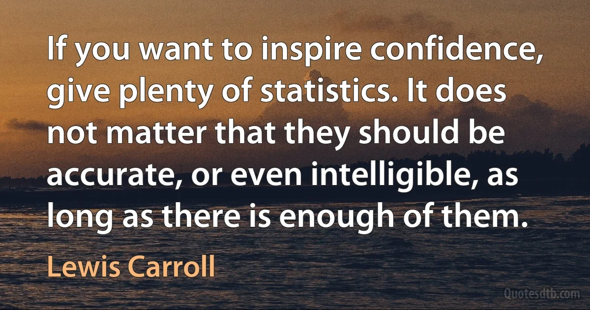 If you want to inspire confidence, give plenty of statistics. It does not matter that they should be accurate, or even intelligible, as long as there is enough of them. (Lewis Carroll)