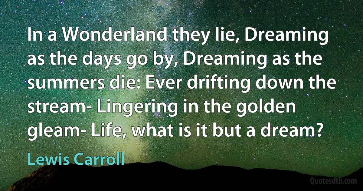 In a Wonderland they lie, Dreaming as the days go by, Dreaming as the summers die: Ever drifting down the stream- Lingering in the golden gleam- Life, what is it but a dream? (Lewis Carroll)