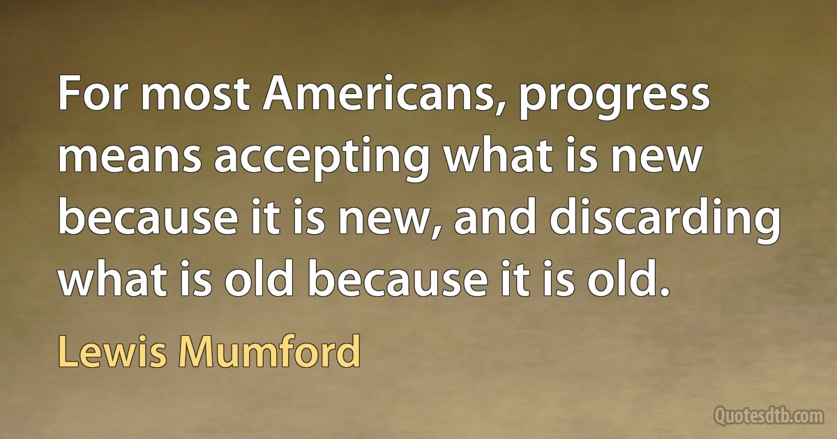 For most Americans, progress means accepting what is new because it is new, and discarding what is old because it is old. (Lewis Mumford)