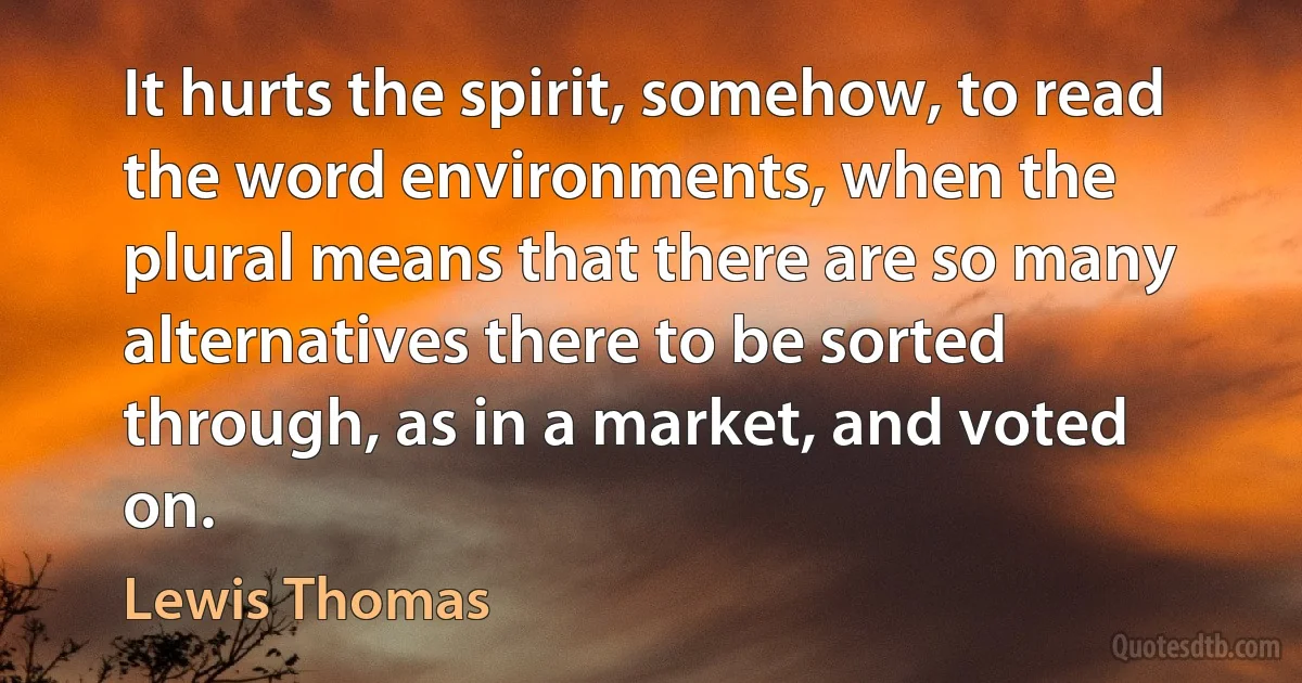 It hurts the spirit, somehow, to read the word environments, when the plural means that there are so many alternatives there to be sorted through, as in a market, and voted on. (Lewis Thomas)