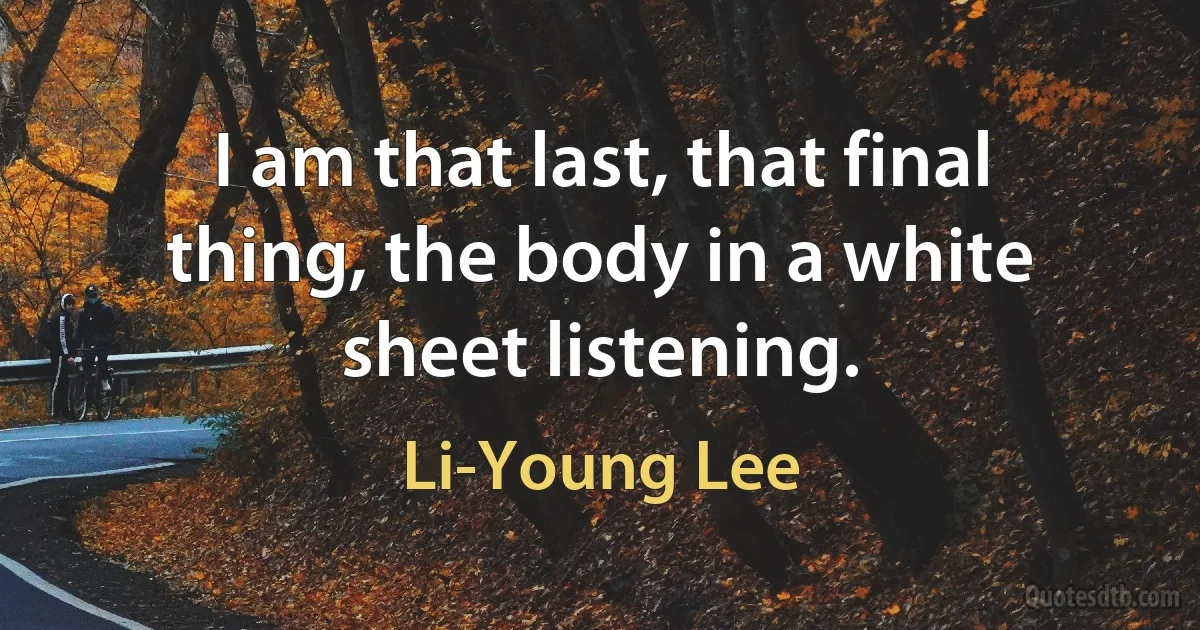 I am that last, that final thing, the body in a white sheet listening. (Li-Young Lee)