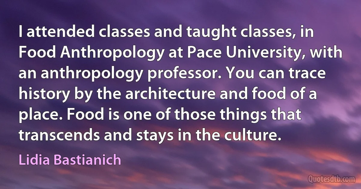 I attended classes and taught classes, in Food Anthropology at Pace University, with an anthropology professor. You can trace history by the architecture and food of a place. Food is one of those things that transcends and stays in the culture. (Lidia Bastianich)