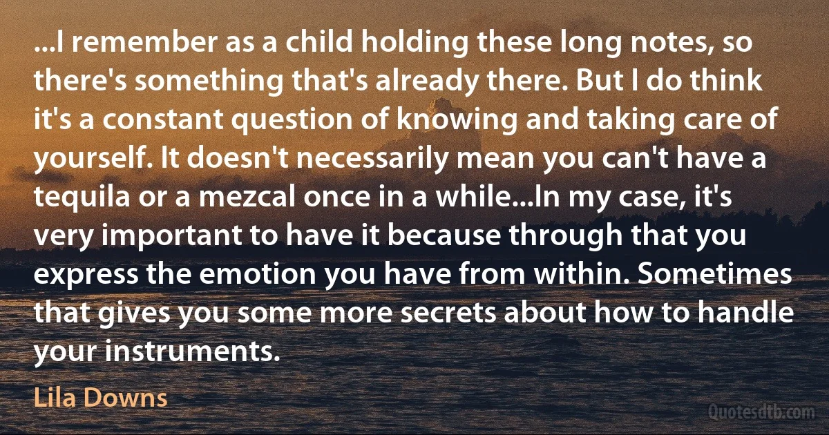 ...I remember as a child holding these long notes, so there's something that's already there. But I do think it's a constant question of knowing and taking care of yourself. It doesn't necessarily mean you can't have a tequila or a mezcal once in a while...In my case, it's very important to have it because through that you express the emotion you have from within. Sometimes that gives you some more secrets about how to handle your instruments. (Lila Downs)