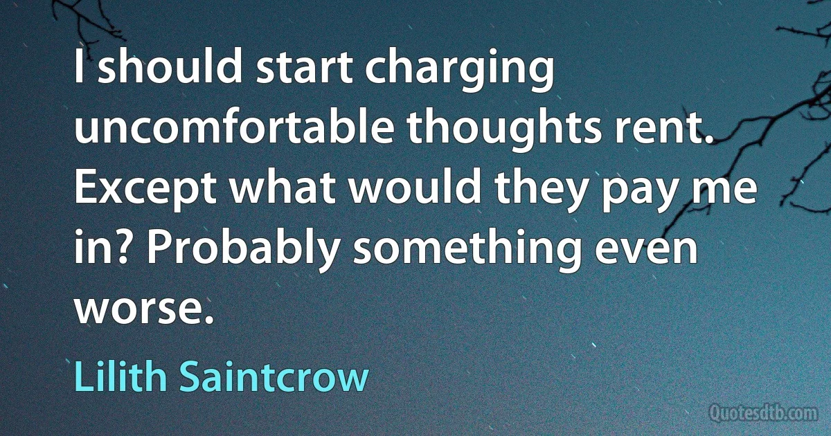 I should start charging uncomfortable thoughts rent. Except what would they pay me in? Probably something even worse. (Lilith Saintcrow)