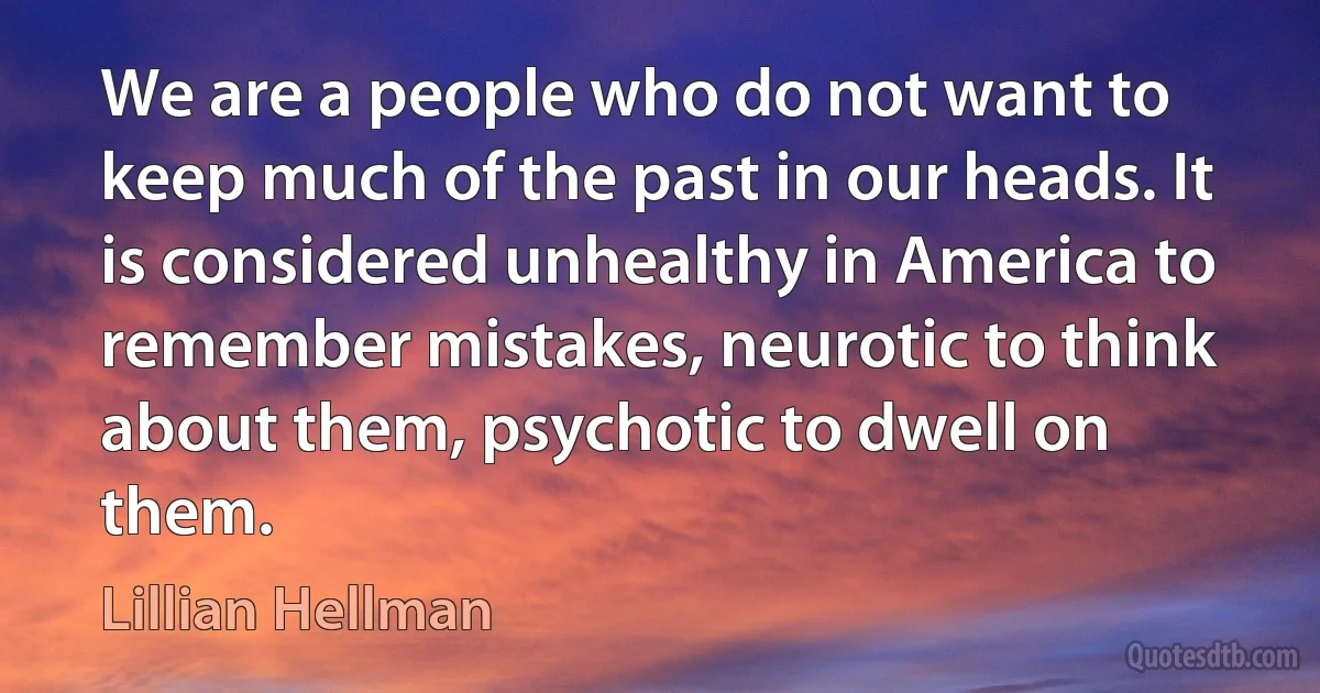 We are a people who do not want to keep much of the past in our heads. It is considered unhealthy in America to remember mistakes, neurotic to think about them, psychotic to dwell on them. (Lillian Hellman)