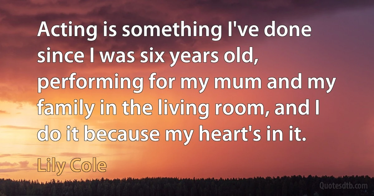 Acting is something I've done since I was six years old, performing for my mum and my family in the living room, and I do it because my heart's in it. (Lily Cole)