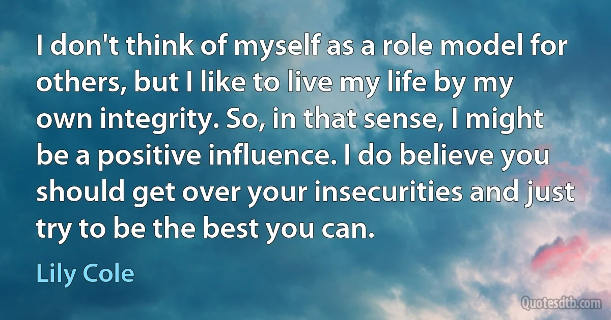 I don't think of myself as a role model for others, but I like to live my life by my own integrity. So, in that sense, I might be a positive influence. I do believe you should get over your insecurities and just try to be the best you can. (Lily Cole)