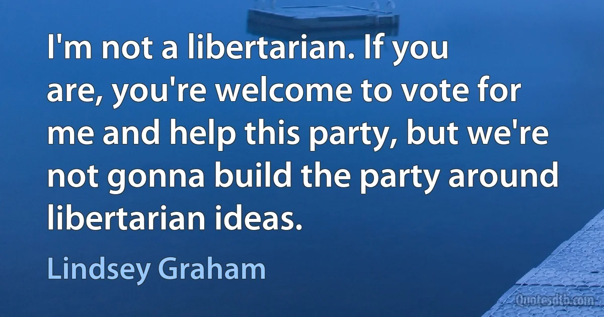 I'm not a libertarian. If you are, you're welcome to vote for me and help this party, but we're not gonna build the party around libertarian ideas. (Lindsey Graham)