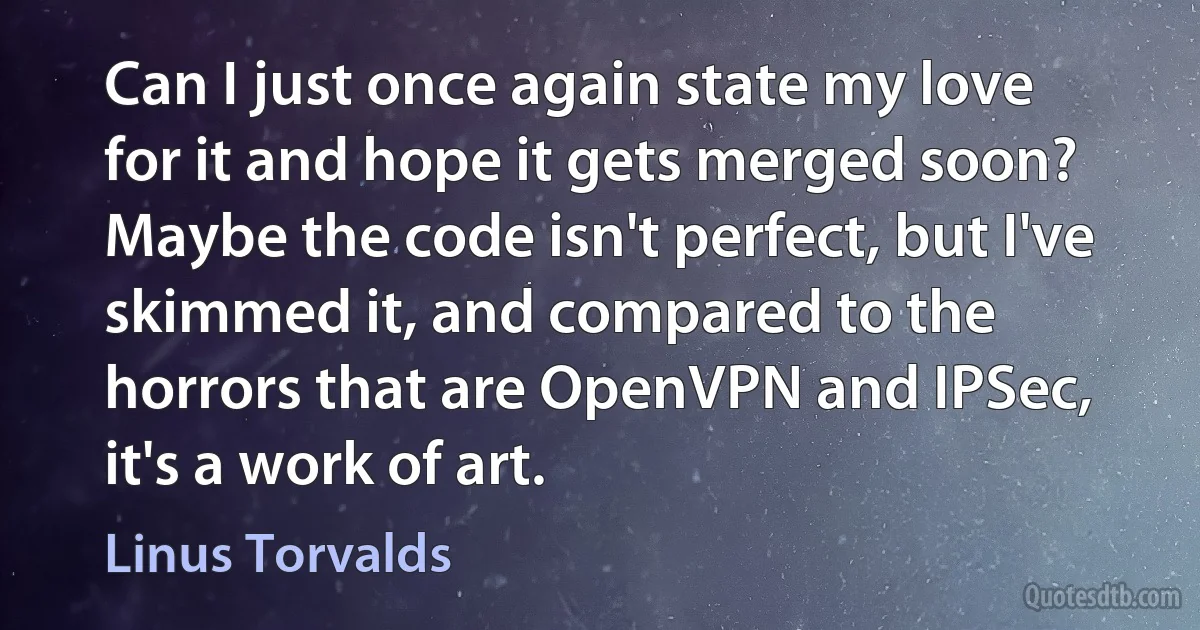 Can I just once again state my love for it and hope it gets merged soon? Maybe the code isn't perfect, but I've skimmed it, and compared to the horrors that are OpenVPN and IPSec, it's a work of art. (Linus Torvalds)