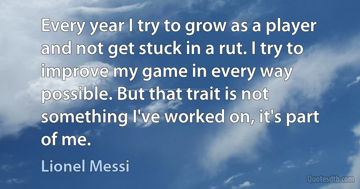 Every year I try to grow as a player and not get stuck in a rut. I try to improve my game in every way possible. But that trait is not something I've worked on, it's part of me. (Lionel Messi)