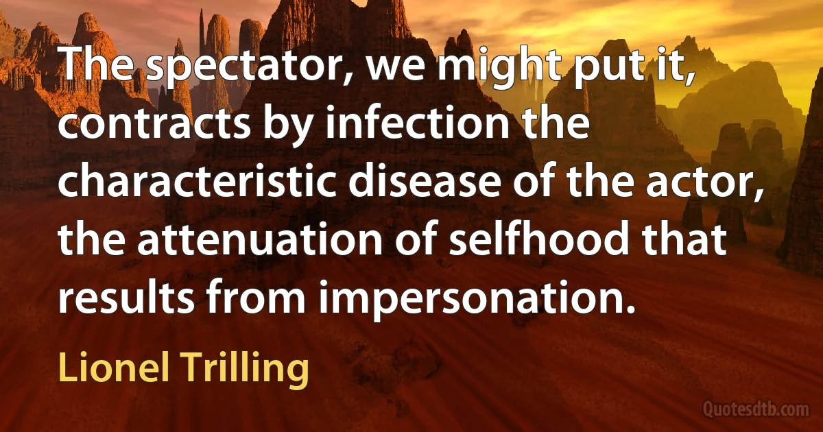 The spectator, we might put it, contracts by infection the characteristic disease of the actor, the attenuation of selfhood that results from impersonation. (Lionel Trilling)